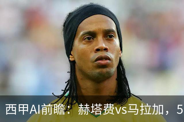 西甲AI前瞻：赫塔费vs马拉加，5轮只进3球的矛对还没开胡的盾